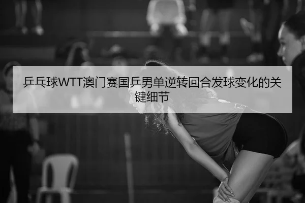 乒乓球WTT澳门赛国乒男单逆转回合发球变化的关键细节